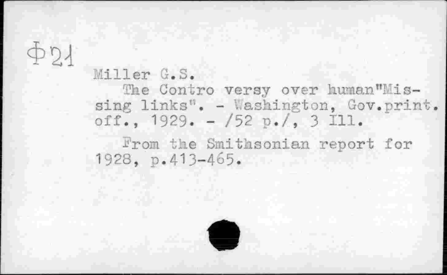 ﻿Ф24
Miller G.S.
The Gontro versy over human”Mis-sing links”. - Washington, Gov.print, off., 1929. - /52 p./, 3 Hl.
Irom the Smithsonian report for 1928, p.4ІЗ-465.